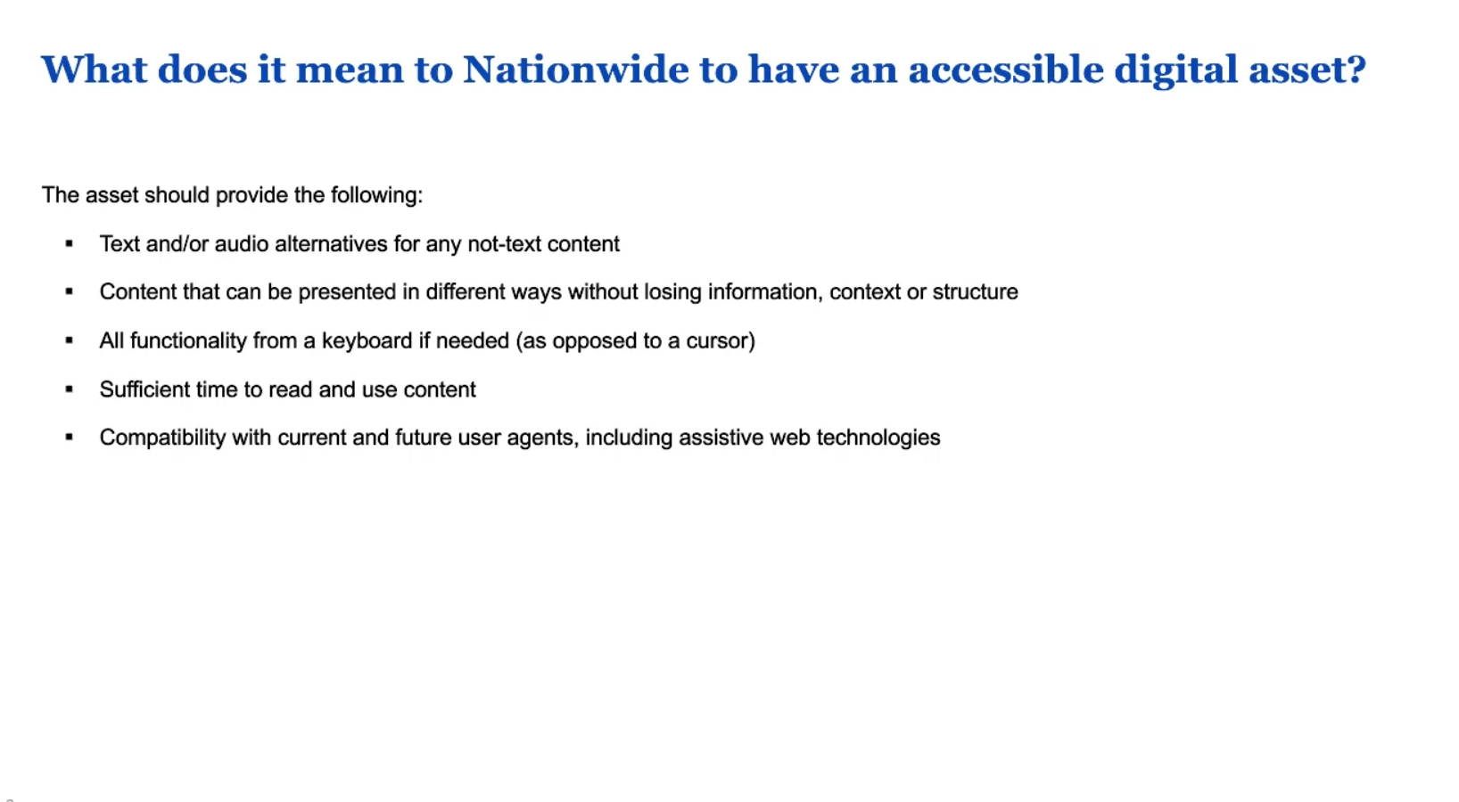 What does it mean to Nationwide to have an accessible digital asset? The asset should provide : text and /or audio alternatives for non-text content, present content in different ways without losing information, all functionality for keyboard, sufficient time to read and use content, and compatibility with current and future user agents.  